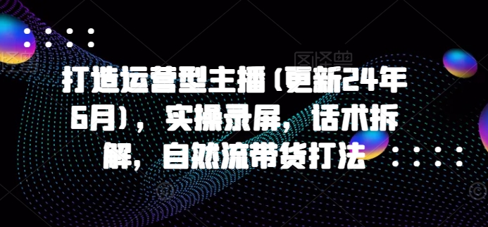 打造运营型主播(更新25年7月)，实操录屏，话术拆解，自然流带货打法-校睿铺