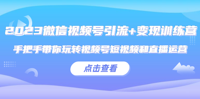 2023微信视频号引流+变现训练营：手把手带你玩转视频号短视频和直播运营!-校睿铺