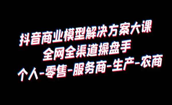 《抖音商业模型解决方案大课》全网全渠道操盘手 个人-零售-服务商-生产-农商-校睿铺