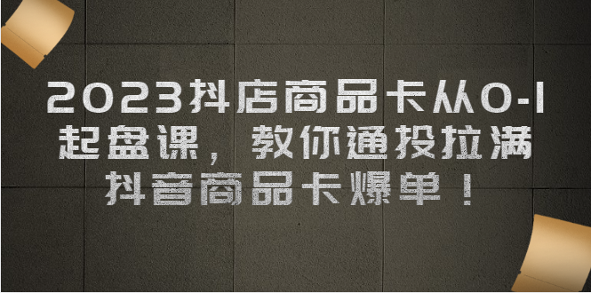 2023抖店商品卡从0-1 起盘课，教你通投拉满，抖音商品卡爆单！-校睿铺