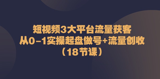 短视频3大平台流量获客：从0-1实操起盘做号+流量创收（18节课）-校睿铺