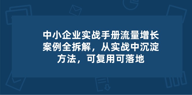 （10889期）中小 企业 实操手册-流量增长案例拆解，从实操中沉淀方法，可复用可落地-校睿铺