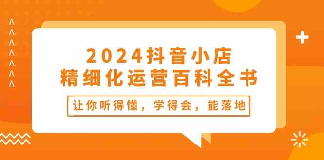 2024抖音小店精细化运营百科全书：让你听得懂，学得会，能落地（34节课）-校睿铺