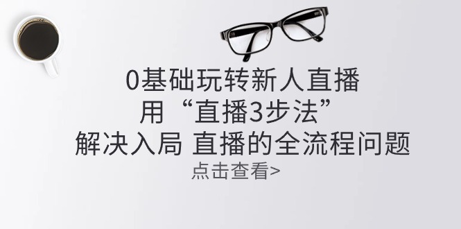 （10916期）零基础玩转新人直播：用“直播3步法”解决入局 直播全流程问题-校睿铺