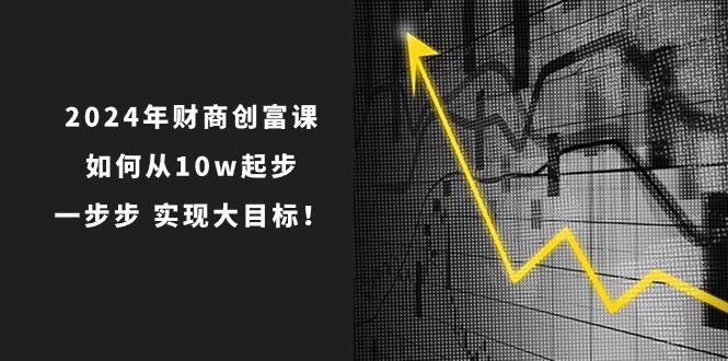 （10947期）2024年 财商-创富课：如何从10w起步，一步步 实现大目标！-校睿铺