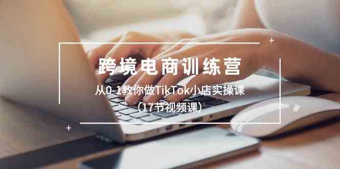 跨境电商训练营：从0-1教你做TikTok小店实操课（17节视频课）-校睿铺