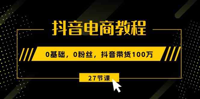 抖音电商教程：0基础，0粉丝，抖音带货100万（27节视频课）-校睿铺