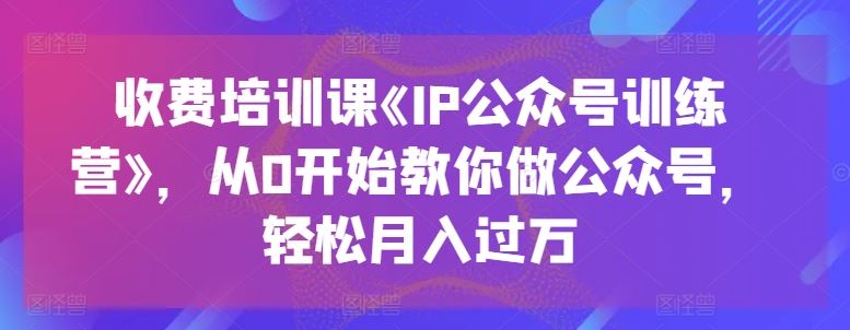 收费培训课《IP公众号训练营》，从0开始教你做公众号，轻松月入过万-校睿铺