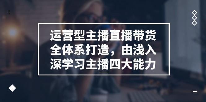 运营型主播直播带货全体系打造，由浅入深学习主播四大能力（9节）-校睿铺