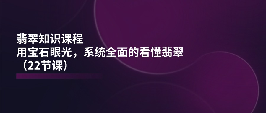 翡翠知识课程，用宝石眼光，系统全面的看懂翡翠（22节课）-校睿铺