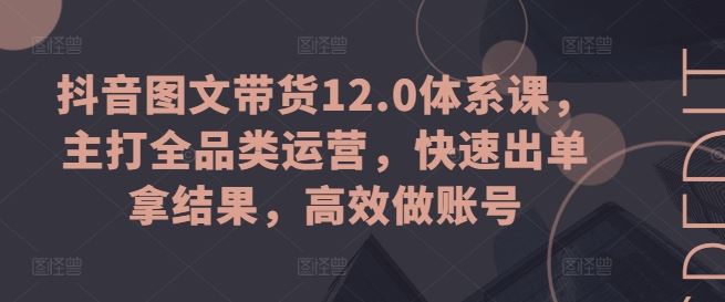 抖音图文带货12.0体系课，主打全品类运营，快速出单拿结果，高效做账号-校睿铺