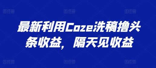 最新利用Coze洗稿撸头条收益，隔天见收益【揭秘】-校睿铺