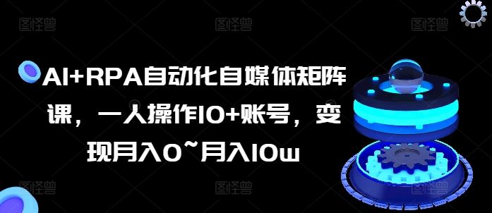 AI+RPA自动化自媒体矩阵课，一人操作10+账号，变现月入0~月入10w-校睿铺