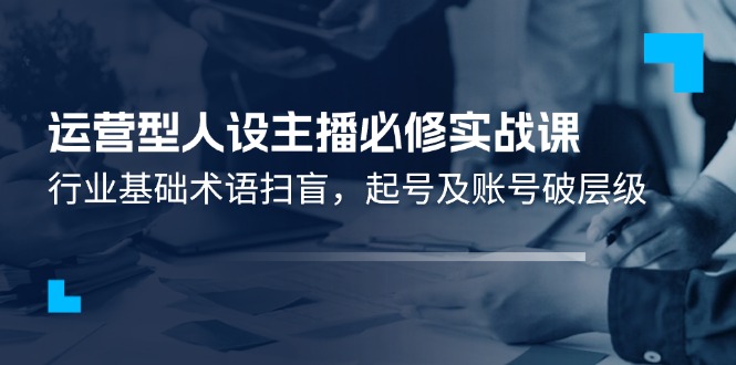 （11605期）运营型·人设主播必修实战课：行业基础术语扫盲，起号及账号破层级-校睿铺