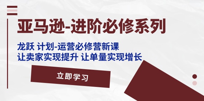 （11623期）亚马逊-进阶必修系列，龙跃 计划-运营必修营新课，让卖家实现提升 让单…-校睿铺