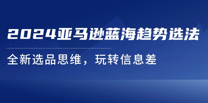 （11703期）2024亚马逊蓝海趋势选法，全新选品思维，玩转信息差-校睿铺