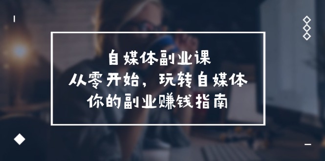 （11725期）自媒体-副业课，从0开始，玩转自媒体——你的副业赚钱指南（58节课）-校睿铺