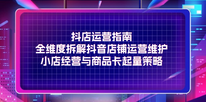 （11799期）抖店运营指南，全维度拆解抖音店铺运营维护，小店经营与商品卡起量策略-校睿铺