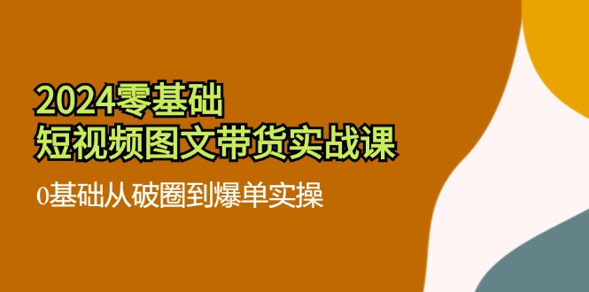 （11878期）2024零基础·短视频图文带货实战课：0基础从破圈到爆单实操（35节课）-校睿铺