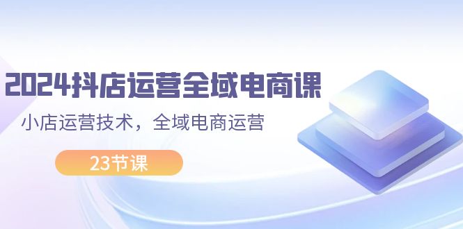 （11898期）2024抖店运营-全域电商课，小店运营技术，全域电商运营（23节课）-校睿铺