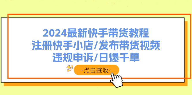 （11938期）2024最新快手带货教程：注册快手小店/发布带货视频/违规申诉/日爆千单-校睿铺