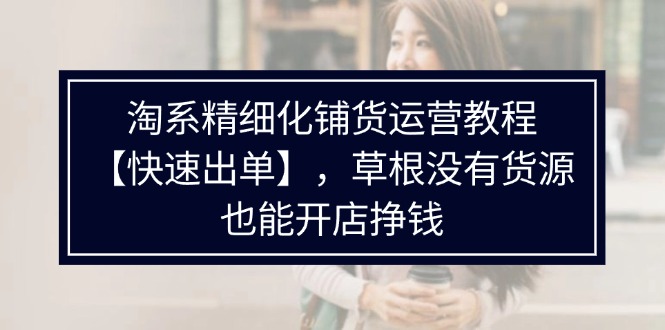 （11937期）淘系精细化铺货运营教程【快速出单】，草根没有货源，也能开店挣钱-校睿铺