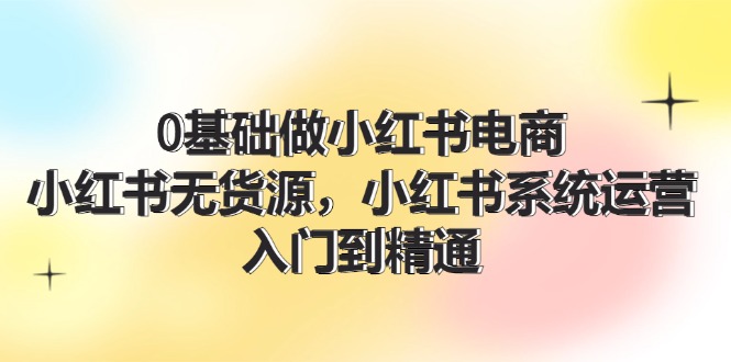 （11960期）0基础做小红书电商，小红书无货源，小红书系统运营，入门到精通 (70节)-校睿铺