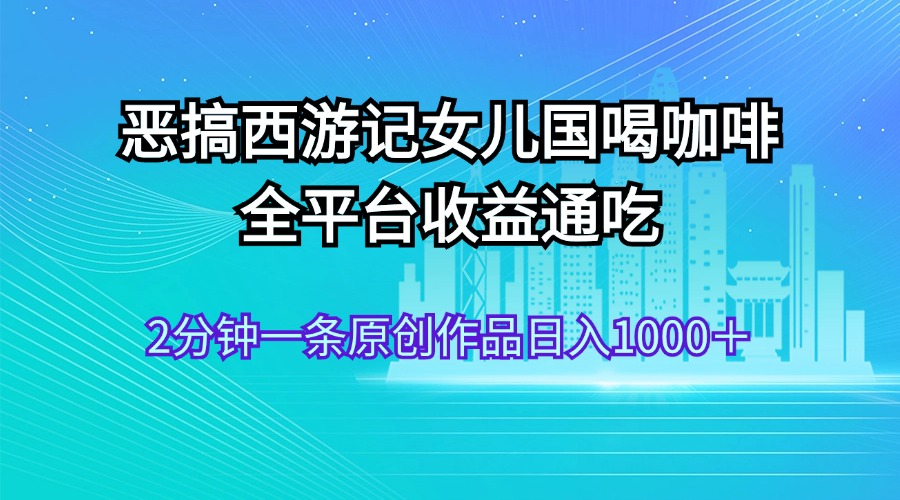 （11985期）恶搞西游记女儿国喝咖啡 全平台收益通吃 2分钟一条原创作品日入1000＋-校睿铺