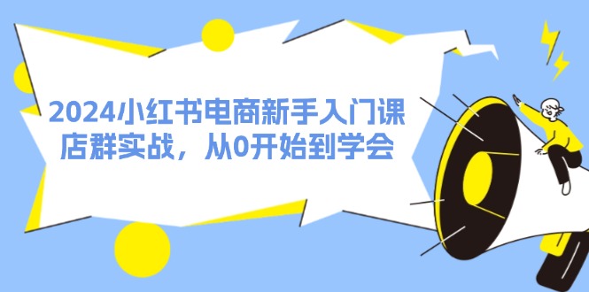 （11988期）2024小红书电商新手入门课，店群实战，从0开始到学会（31节）-校睿铺