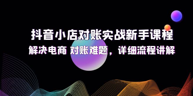 （12132期）抖音小店对账实战新手课程，解决电商 对账难题，详细流程讲解-校睿铺