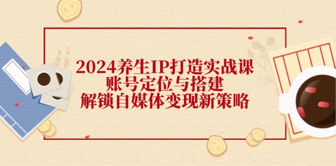 （12259期）2024养生IP打造实战课：账号定位与搭建，解锁自媒体变现新策略-校睿铺