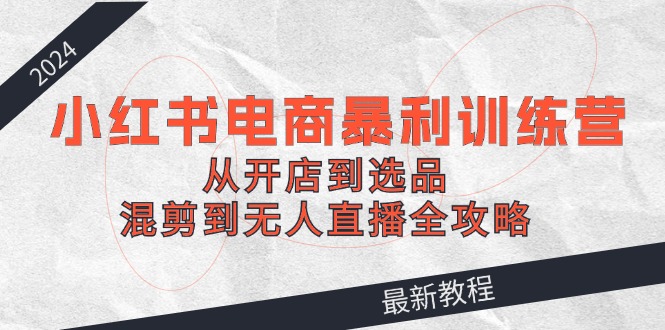 （12361期）2024小红书电商暴利训练营：从开店到选品，混剪到无人直播全攻略-校睿铺