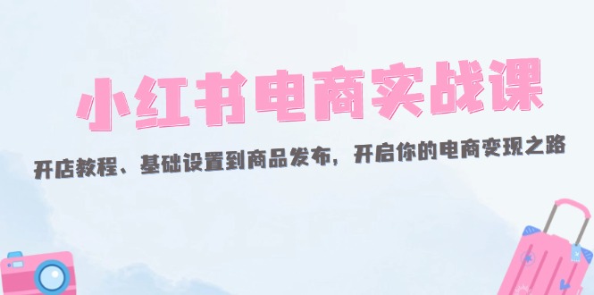 （12367期）小红书电商实战课：开店教程、基础设置到商品发布，开启你的电商变现之路-校睿铺