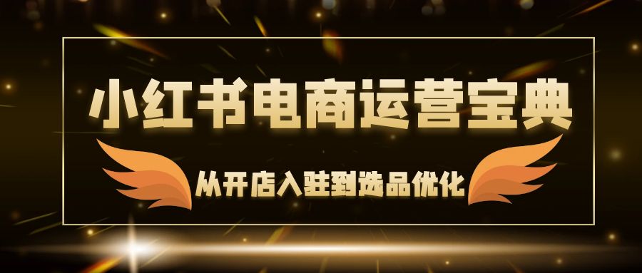 （12497期）小红书电商运营宝典：从开店入驻到选品优化，一站式解决你的电商难题-校睿铺