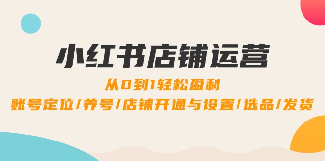 小红书店铺运营：0到1轻松盈利，账号定位/养号/店铺开通与设置/选品/发货-校睿铺