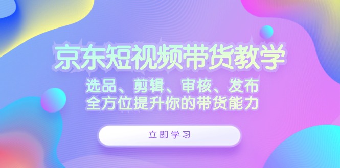 （12573期）京东短视频带货教学：选品、剪辑、审核、发布，全方位提升你的带货能力-校睿铺