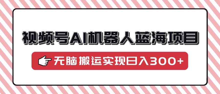 （14107期）视频号AI机器人蓝海项目，操作简单适合0基础小白，无脑搬运实现日入300+-校睿铺