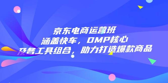 （14131期）京东电商运营班：涵盖快车，DMP核心及各工具组合，助力打造爆款商品-校睿铺