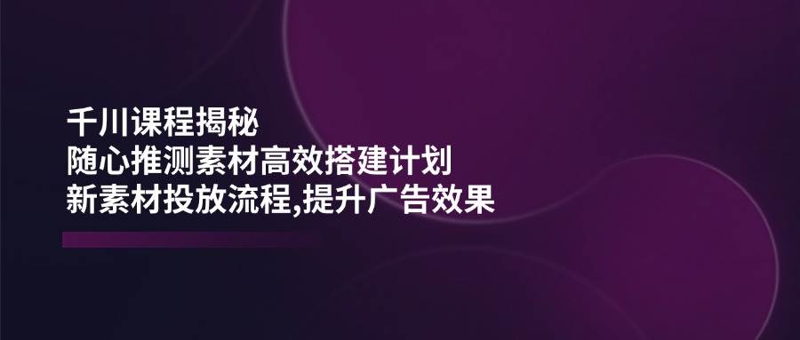 （14317期）千川课程揭秘：随心推测素材高效搭建计划,新素材投放流程,提升广告效果-校睿铺