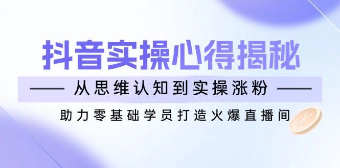 （14344期）抖音实战心得揭秘，从思维认知到实操涨粉，助力零基础学员打造火爆直播间-校睿铺