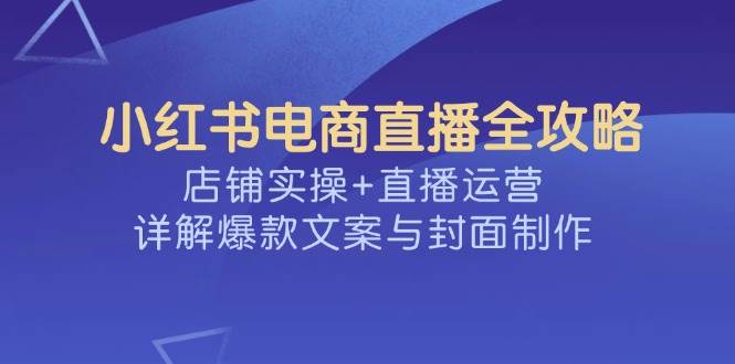 （14410期）小红书电商直播全攻略，店铺实操+直播运营，详解爆款文案与封面制作-校睿铺
