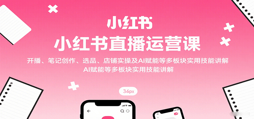 小红书直播运营课：开播、笔记创作、选品、店铺实操及 AI 赋能等多板块实用技能讲解-校睿铺
