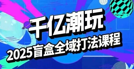 2025盲盒全域全套打法课，盲盒起号、选品、话术、私域等-校睿铺